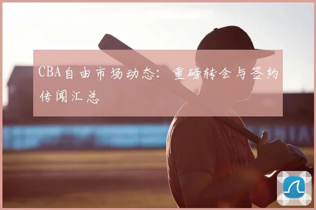 CBA自由市场动态：重磅转会与签约传闻汇总
