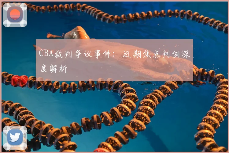 CBA裁判争议事件：近期焦点判例深度解析