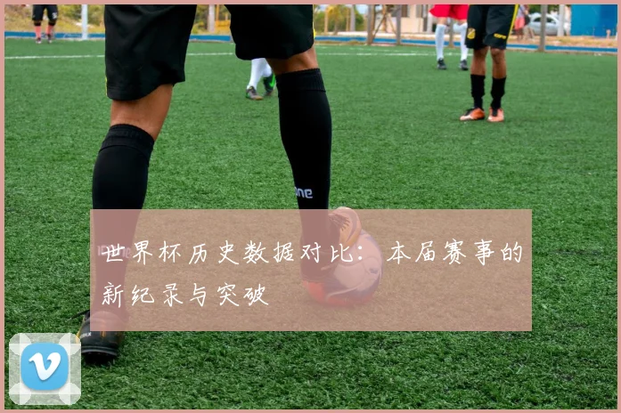 世界杯历史数据对比:本届赛事的新纪录与突破