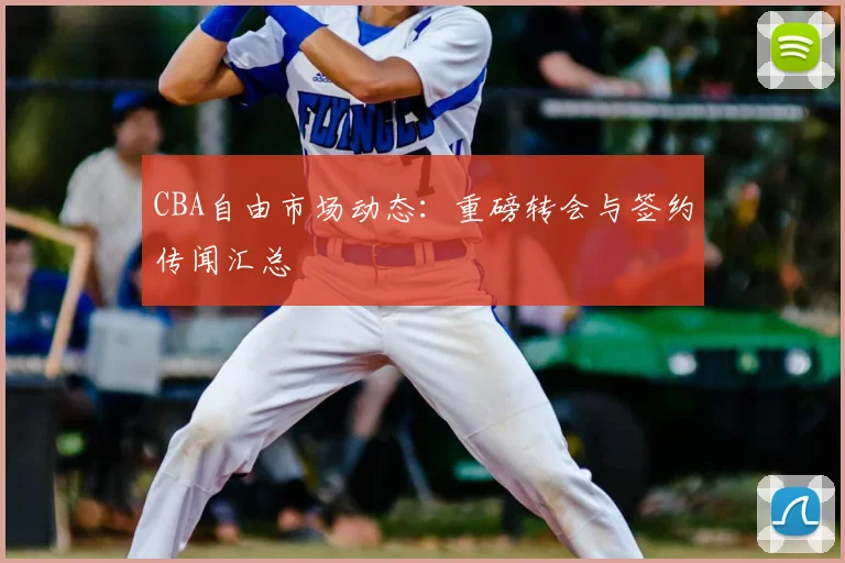 CBA自由市场动态:重磅转会与签约传闻汇总