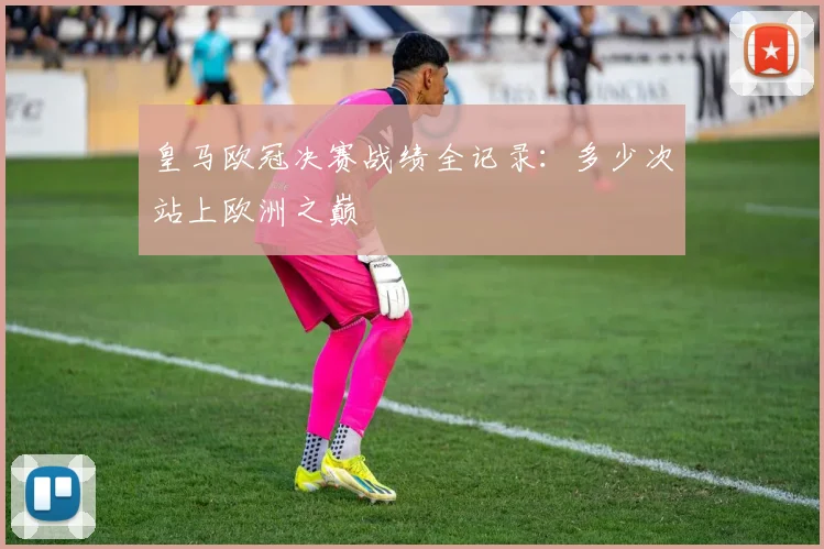 皇马欧冠决赛战绩全记录:多少次站上欧洲之巅