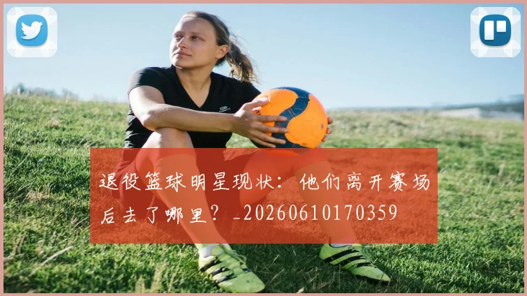退役篮球明星现状:他们离开赛场后去了哪里?_20260610170359