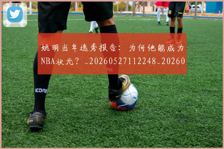姚明当年选秀报告：为何他能成为NBA状元？_20260527112248_20260609132940