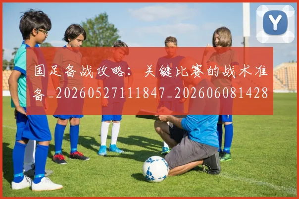 国足备战攻略：关键比赛的战术准备_20260527111847_20260608142849