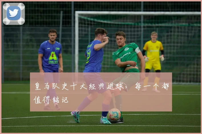 皇马队史十大经典进球,每一个都值得铭记
