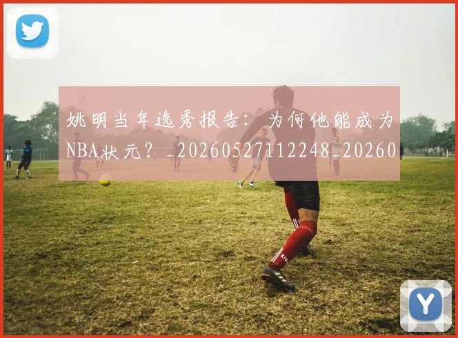 姚明当年选秀报告:为何他能成为NBA状元?_20260527112248_20260609132940