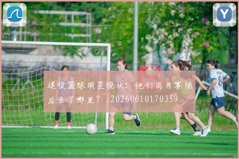 退役篮球明星现状：他们离开赛场后去了哪里？_20260610170359